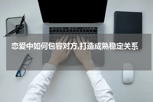  恋爱中如何包容对方,打造成熟稳定关系 
