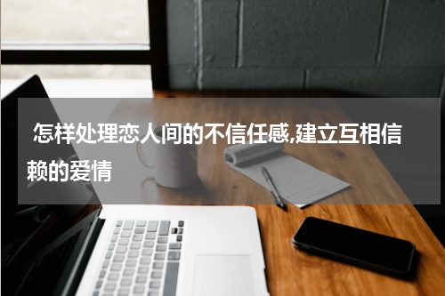  怎样处理恋人间的不信任感,建立互相信赖的爱情 