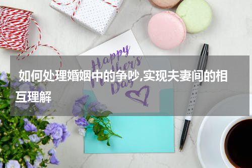  如何处理婚姻中的争吵,实现夫妻间的相互理解