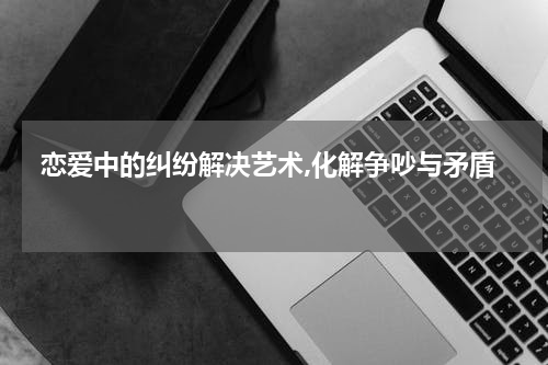  恋爱中的纠纷解决艺术,化解争吵与矛盾 