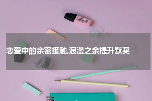  恋爱中的亲密接触,浪漫之余提升默契 