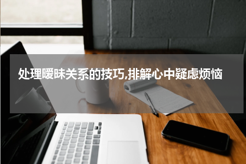  处理暧昧关系的技巧,排解心中疑虑烦恼 