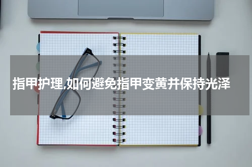 指甲护理,如何避免指甲变黄并保持光泽