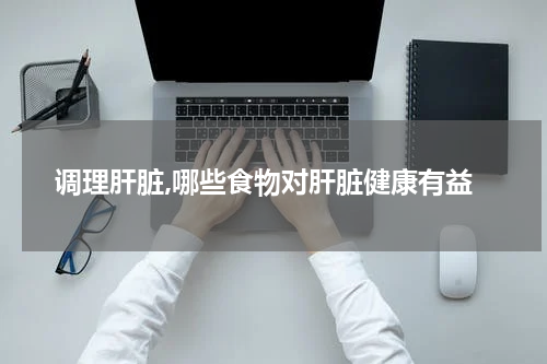 调理肝脏,哪些食物对肝脏健康有益