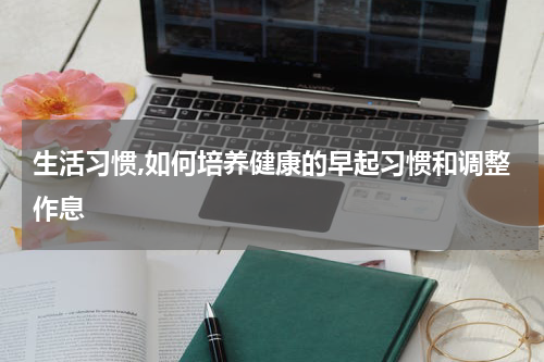 生活习惯,如何培养健康的早起习惯和调整作息