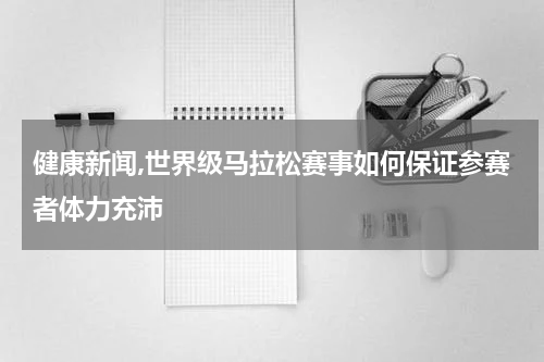 健康新闻,世界级马拉松赛事如何保证参赛者体力充沛