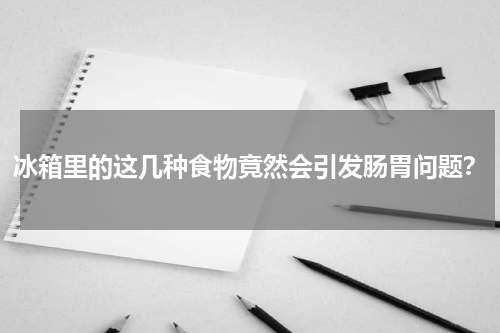 冰箱里的这几种食物竟然会引发肠胃问题？