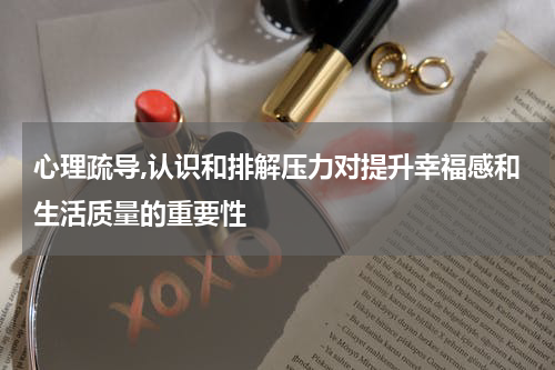心理疏导,认识和排解压力对提升幸福感和生活质量的重要性