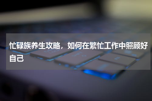 忙碌族养生攻略，如何在繁忙工作中照顾好自己
