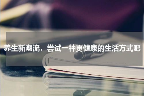 养生新潮流，尝试一种更健康的生活方式吧