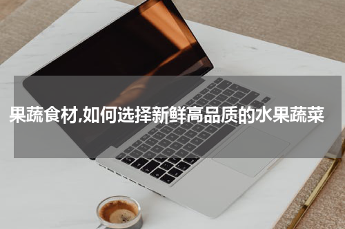 果蔬食材,如何选择新鲜高品质的水果蔬菜