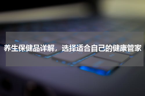 养生保健品详解，选择适合自己的健康管家