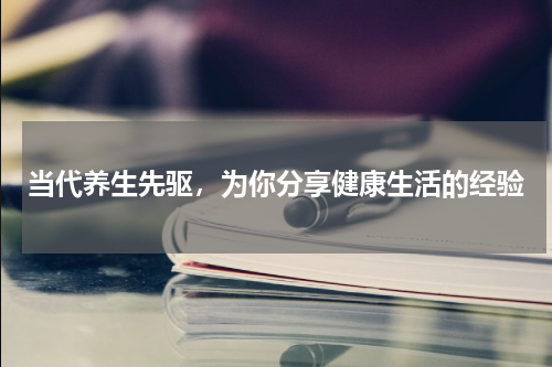 当代养生先驱，为你分享健康生活的经验