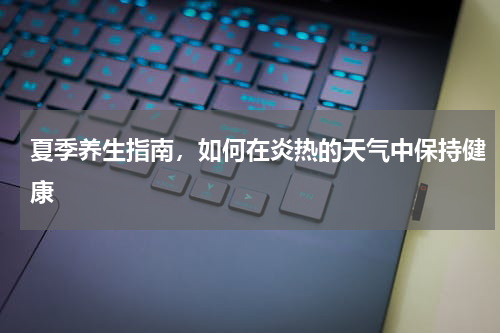 夏季养生指南，如何在炎热的天气中保持健康