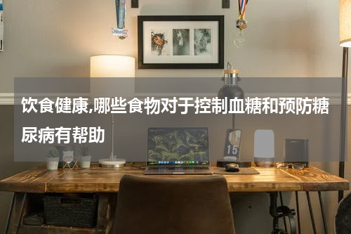 饮食健康,哪些食物对于控制血糖和预防糖尿病有帮助