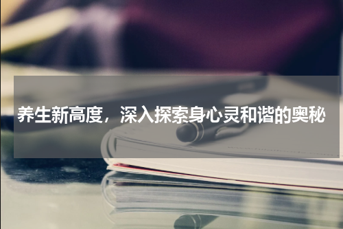 养生新高度，深入探索身心灵和谐的奥秘