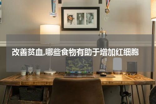 改善贫血,哪些食物有助于增加红细胞