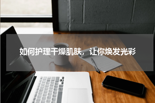 如何护理干燥肌肤，让你焕发光彩