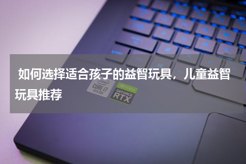  如何选择适合孩子的益智玩具，儿童益智玩具推荐