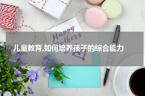 儿童教育,如何培养孩子的综合能力