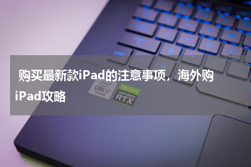  购买最新款iPad的注意事项，海外购iPad攻略