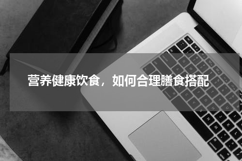  营养健康饮食，如何合理膳食搭配
