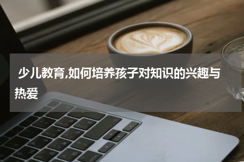  少儿教育,如何培养孩子对知识的兴趣与热爱
