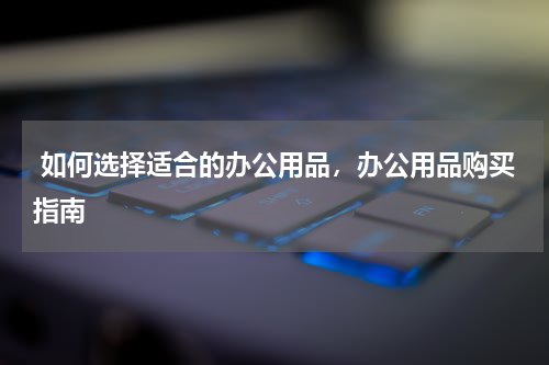  如何选择适合的办公用品，办公用品购买指南