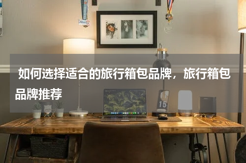  如何选择适合的旅行箱包品牌，旅行箱包品牌推荐