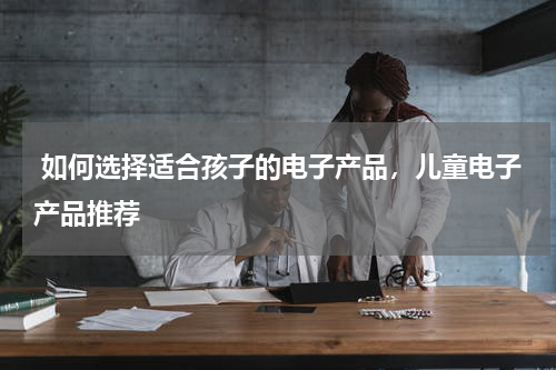 如何选择适合孩子的电子产品，儿童电子产品推荐