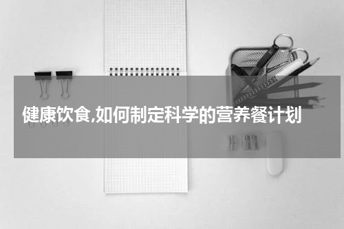  健康饮食,如何制定科学的营养餐计划