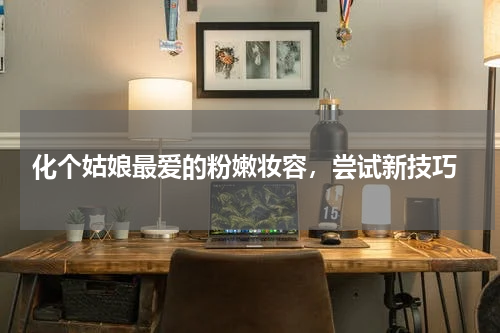  化个姑娘最爱的粉嫩妆容，尝试新技巧
