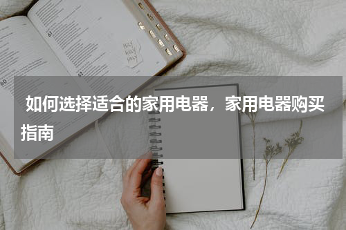  如何选择适合的家用电器，家用电器购买指南