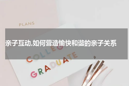  亲子互动,如何营造愉快和谐的亲子关系