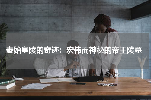  秦始皇陵的奇迹：宏伟而神秘的帝王陵墓