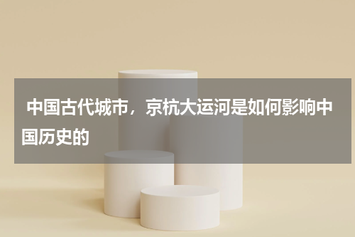  中国古代城市，京杭大运河是如何影响中国历史的