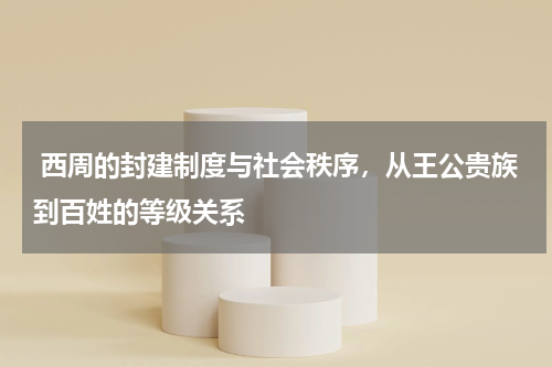  西周的封建制度与社会秩序，从王公贵族到百姓的等级关系