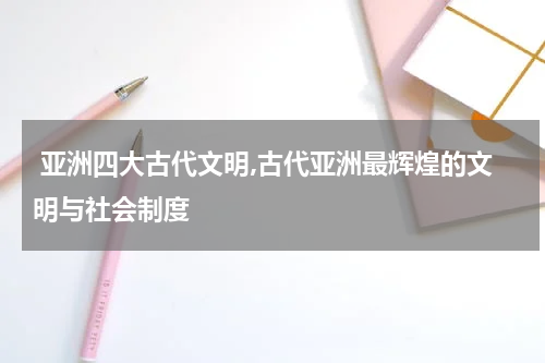  亚洲四大古代文明,古代亚洲最辉煌的文明与社会制度
