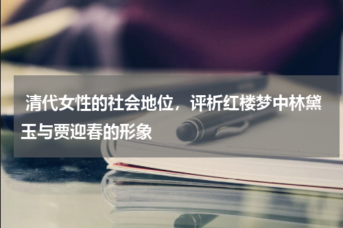  清代女性的社会地位，评析红楼梦中林黛玉与贾迎春的形象