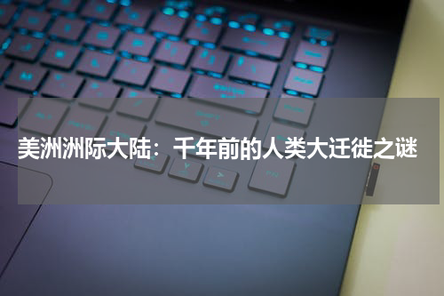  美洲洲际大陆：千年前的人类大迁徙之谜