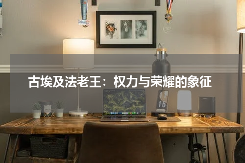  古埃及法老王：权力与荣耀的象征