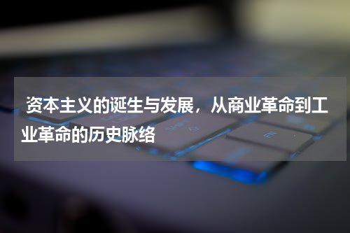  资本主义的诞生与发展，从商业革命到工业革命的历史脉络