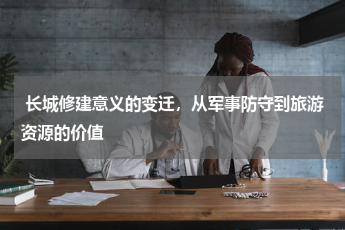 长城修建意义的变迁，从军事防守到旅游资源的价值