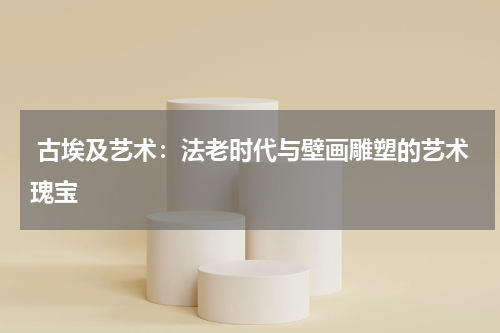  古埃及艺术：法老时代与壁画雕塑的艺术瑰宝