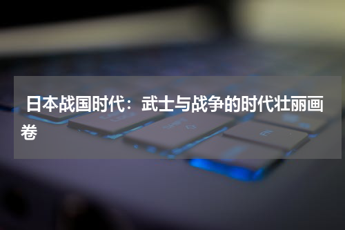  日本战国时代：武士与战争的时代壮丽画卷