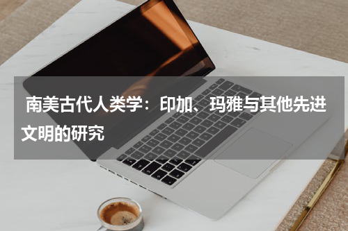  南美古代人类学：印加、玛雅与其他先进文明的研究