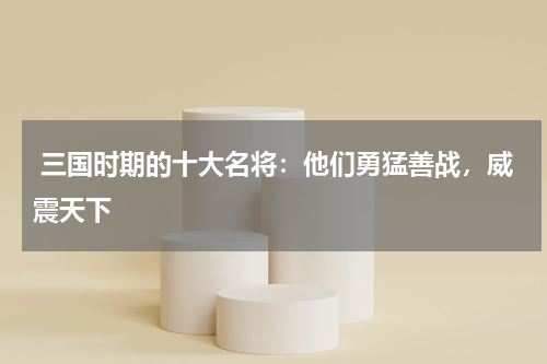  三国时期的十大名将：他们勇猛善战，威震天下