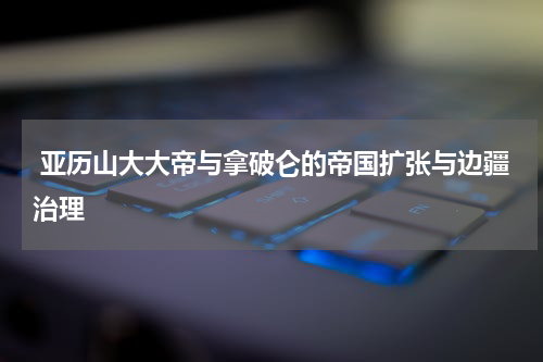  亚历山大大帝与拿破仑的帝国扩张与边疆治理