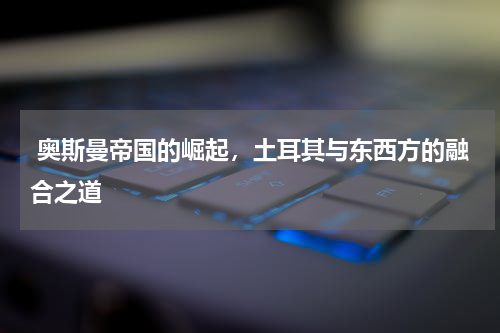 奥斯曼帝国的崛起，土耳其与东西方的融合之道