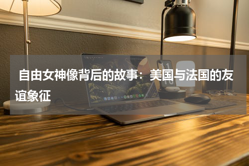  自由女神像背后的故事：美国与法国的友谊象征